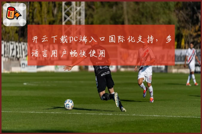 开云下载pc端入口国际化支持，多语言用户畅快使用