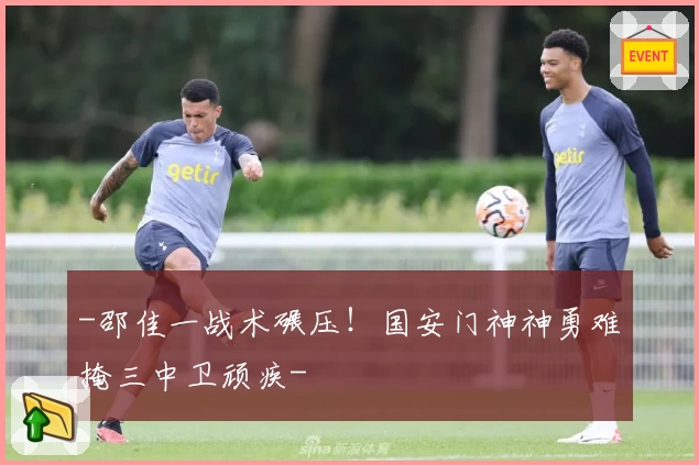 -邵佳一战术碾压！国安门神神勇难掩三中卫顽疾-