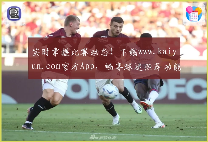 实时掌握比赛动态！下载www.kaiyun.com官方App，畅享球迷热荐功能与最新比分