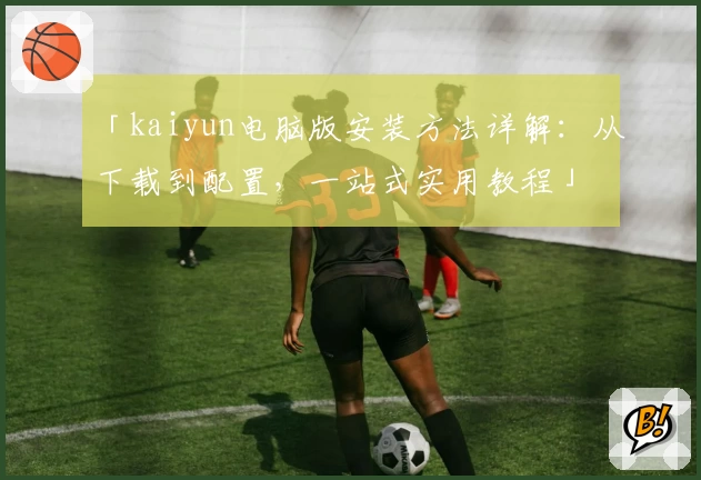 「kaiyun电脑版安装方法详解：从下载到配置，一站式实用教程」