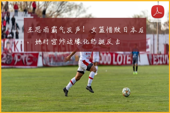 王思雨霸气发声！女篮惜败日本后，她对宫帅边缘化怒挺反击