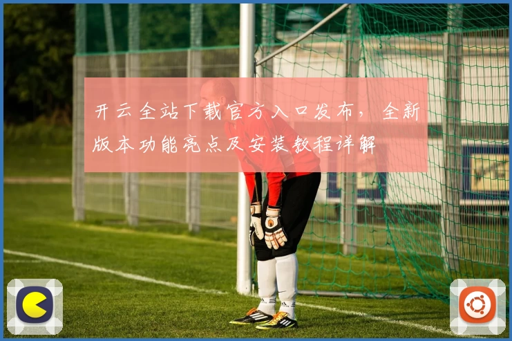 开云全站下载官方入口发布，全新版本功能亮点及安装教程详解