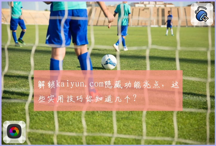 解锁kaiyun.com隐藏功能亮点，这些实用技巧你知道几个？