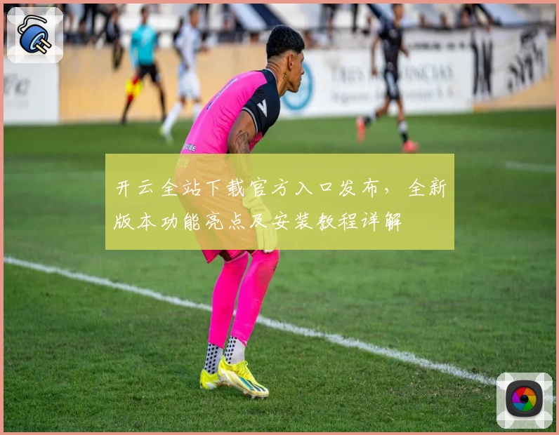 开云全站下载官方入口发布，全新版本功能亮点及安装教程详解