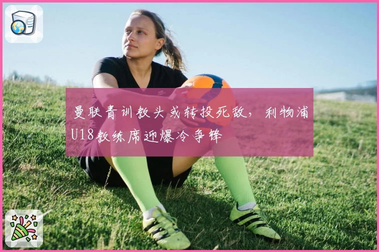 曼联青训教头或转投死敌，利物浦U18教练席迎爆冷争锋
