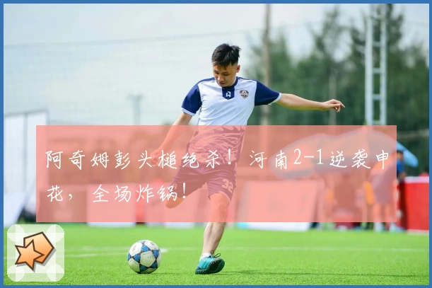 阿奇姆彭头槌绝杀！河南2-1逆袭申花，全场炸锅！