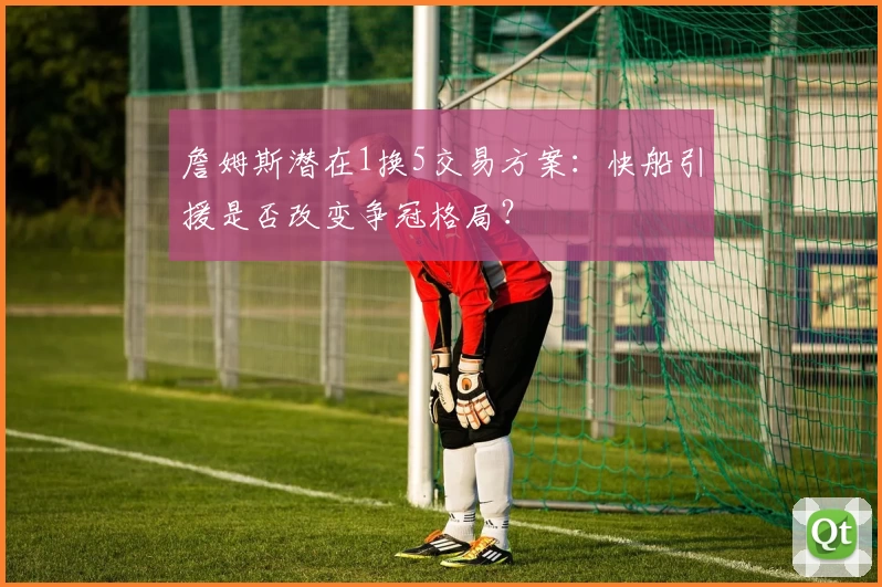 詹姆斯潜在1换5交易方案：快船引援是否改变争冠格局？
