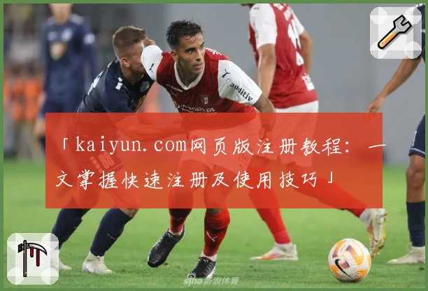 「kaiyun.com网页版注册教程：一文掌握快速注册及使用技巧」