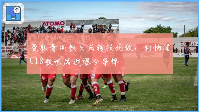 曼联青训教头或转投死敌，利物浦U18教练席迎爆冷争锋