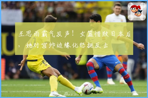 王思雨霸气发声！女篮惜败日本后，她对宫帅边缘化怒挺反击