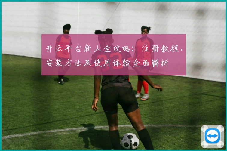 开云平台新人全攻略：注册教程、安装方法及使用体验全面解析