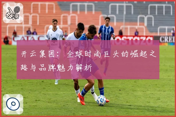 开云集团：全球时尚巨头的崛起之路与品牌魅力解析