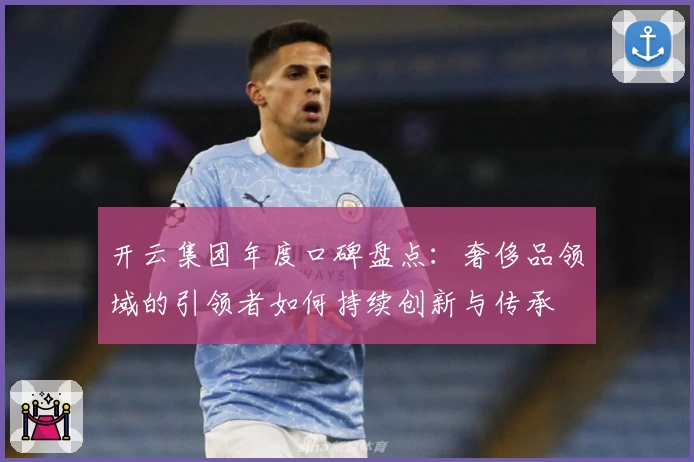 开云集团年度口碑盘点：奢侈品领域的引领者如何持续创新与传承