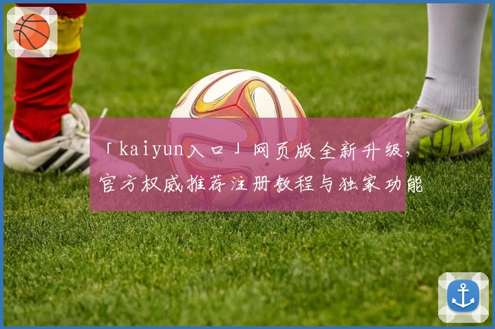 「kaiyun入口」网页版全新升级，官方权威推荐注册教程与独家功能亮点揭秘