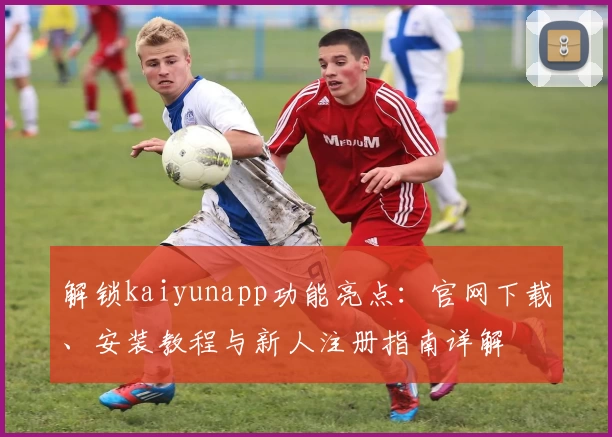 解锁kaiyunapp功能亮点：官网下载、安装教程与新人注册指南详解